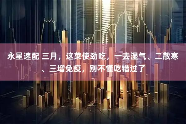 永星速配 三月，这菜使劲吃，一去湿气、二散寒、三增免疫，别不懂吃错过了