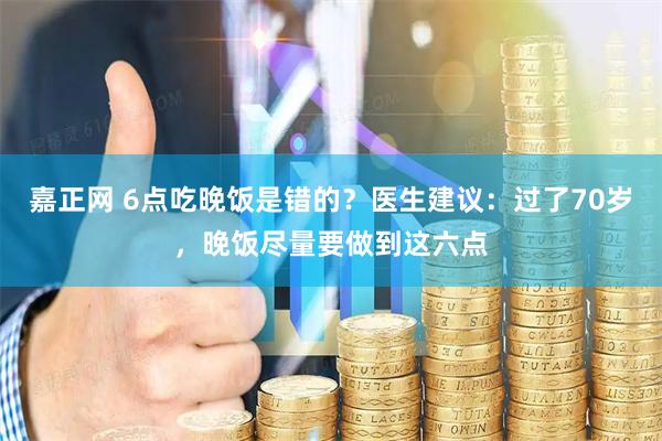 嘉正网 6点吃晚饭是错的？医生建议：过了70岁，晚饭尽量要做到这六点