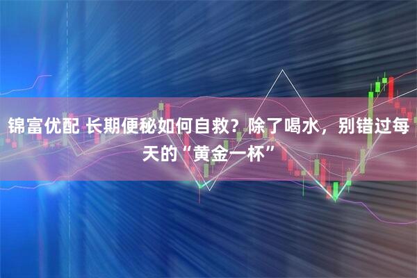 锦富优配 长期便秘如何自救？除了喝水，别错过每天的“黄金一杯”