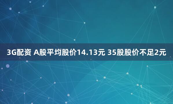3G配资 A股平均股价14.13元 35股股价不足2元
