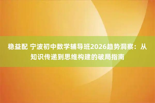 稳益配 宁波初中数学辅导班2026趋势洞察：从知识传递到思维构建的破局指南