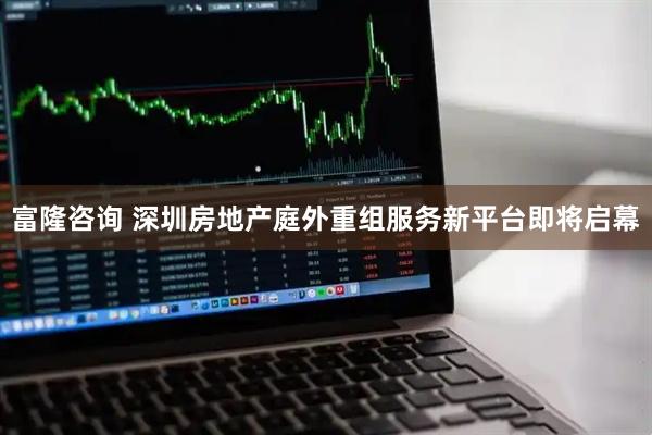 富隆咨询 深圳房地产庭外重组服务新平台即将启幕