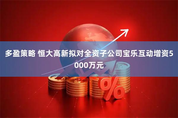 多盈策略 恒大高新拟对全资子公司宝乐互动增资5000万元