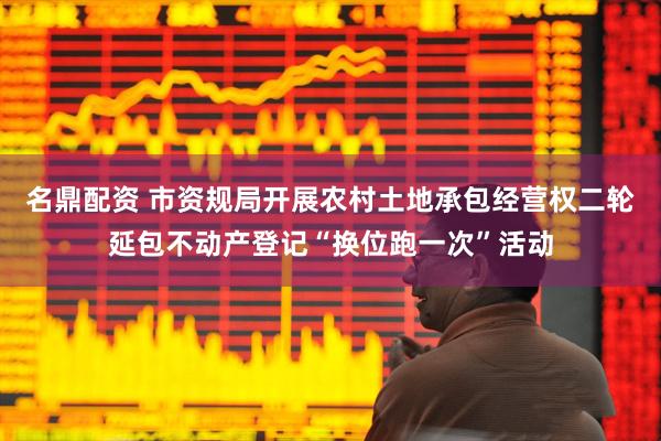 名鼎配资 市资规局开展农村土地承包经营权二轮延包不动产登记“换位跑一次”活动