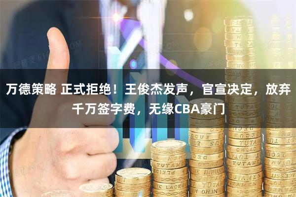 万德策略 正式拒绝！王俊杰发声，官宣决定，放弃千万签字费，无缘CBA豪门