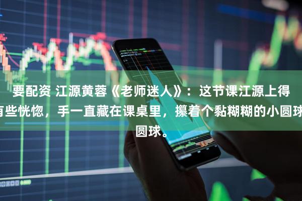 要配资 江源黄蓉《老师迷人》：这节课江源上得有些恍惚，手一直藏在课桌里，攥着个黏糊糊的小圆球。