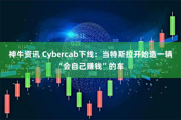 神牛资讯 Cybercab下线：当特斯拉开始造一辆“会自己赚钱”的车