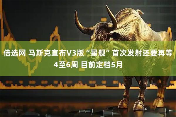 倍选网 马斯克宣布V3版“星舰”首次发射还要再等4至6周 目前定档5月