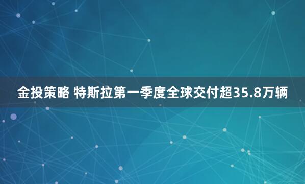 金投策略 特斯拉第一季度全球交付超35.8万辆