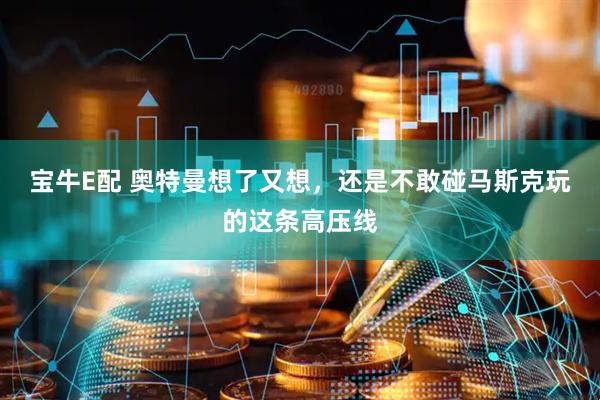 宝牛E配 奥特曼想了又想，还是不敢碰马斯克玩的这条高压线