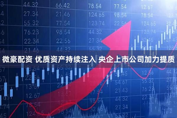 微豪配资 优质资产持续注入 央企上市公司加力提质