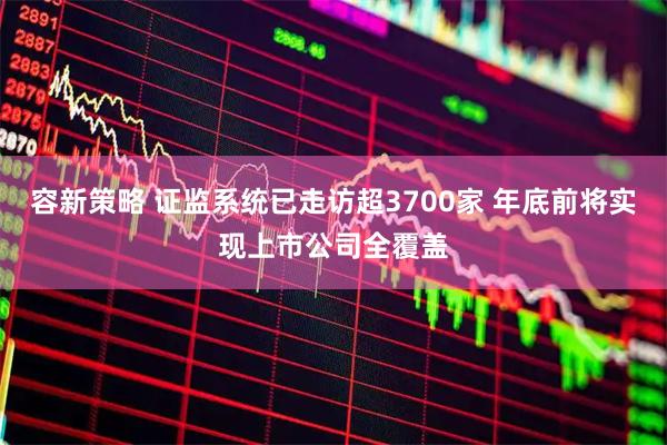 容新策略 证监系统已走访超3700家 年底前将实现上市公司全覆盖