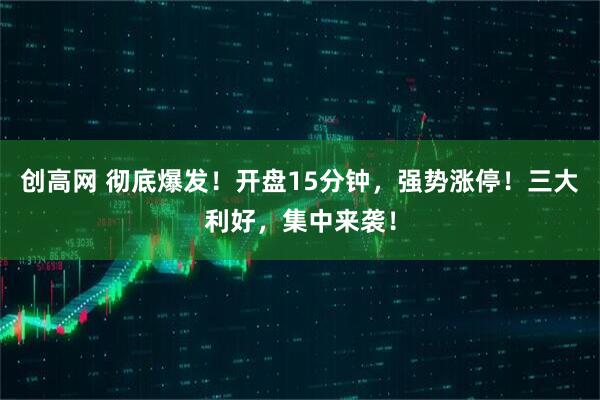 创高网 彻底爆发！开盘15分钟，强势涨停！三大利好，集中来袭！