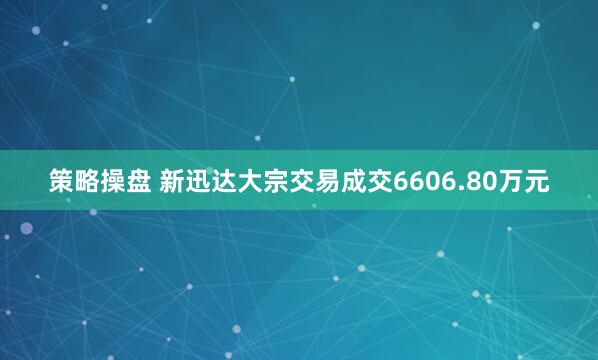 策略操盘 新迅达大宗交易成交6606.80万元