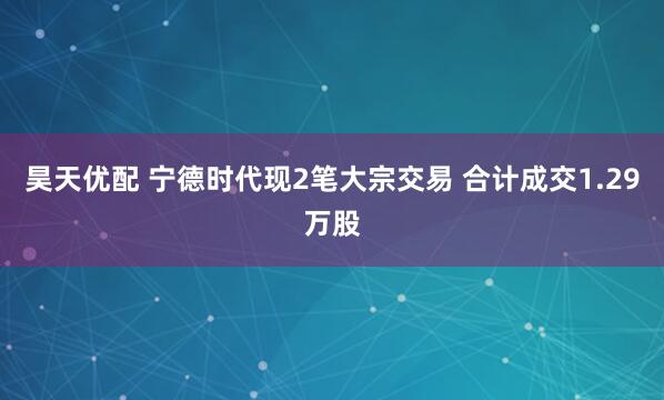 昊天优配 宁德时代现2笔大宗交易 合计成交1.29万股