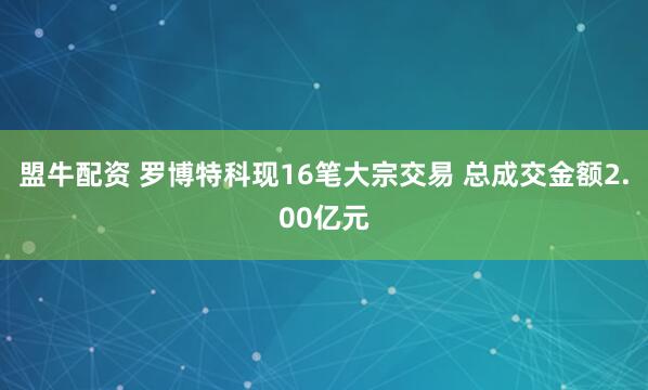 盟牛配资 罗博特科现16笔大宗交易 总成交金额2.00亿元
