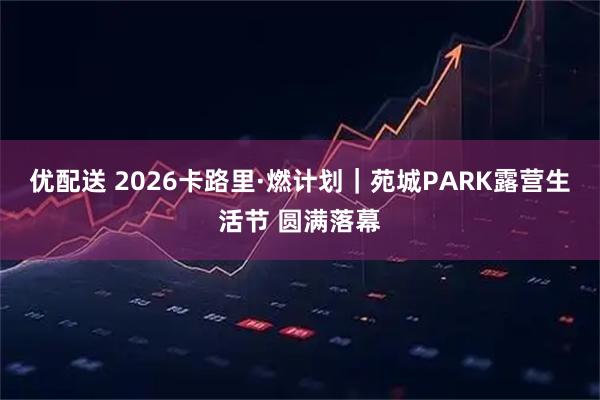 优配送 2026卡路里·燃计划｜苑城PARK露营生活节 圆满落幕