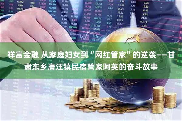 祥富金融 从家庭妇女到“网红管家”的逆袭——甘肃东乡唐汪镇民宿管家阿英的奋斗故事
