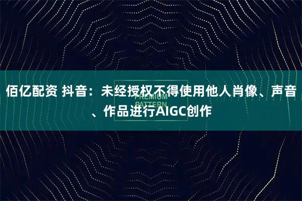 佰亿配资 抖音：未经授权不得使用他人肖像、声音、作品进行AIGC创作