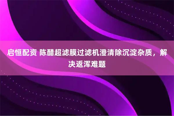 启恒配资 陈醋超滤膜过滤机澄清除沉淀杂质，解决返浑难题