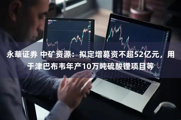 永華证券 中矿资源：拟定增募资不超52亿元，用于津巴布韦年产10万吨硫酸锂项目等