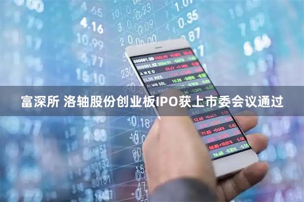 富深所 洛轴股份创业板IPO获上市委会议通过