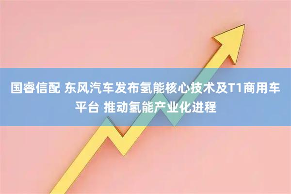 国睿信配 东风汽车发布氢能核心技术及T1商用车平台 推动氢能产业化进程