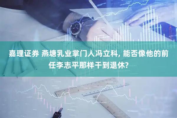 嘉理证券 燕塘乳业掌门人冯立科, 能否像他的前任李志平那样干到退休?