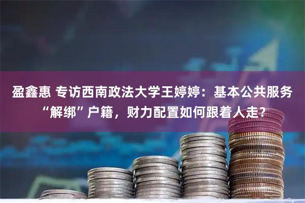 盈鑫惠 专访西南政法大学王婷婷：基本公共服务“解绑”户籍，财力配置如何跟着人走？
