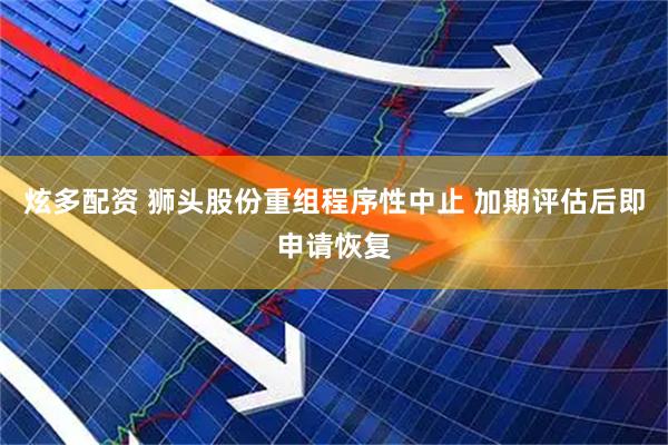 炫多配资 狮头股份重组程序性中止 加期评估后即申请恢复