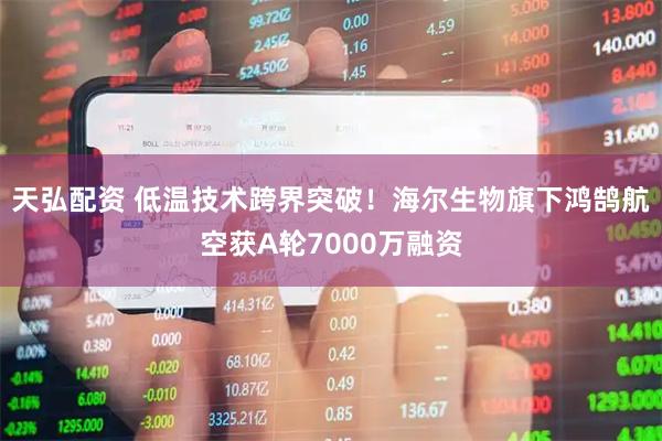 天弘配资 低温技术跨界突破！海尔生物旗下鸿鹄航空获A轮7000万融资