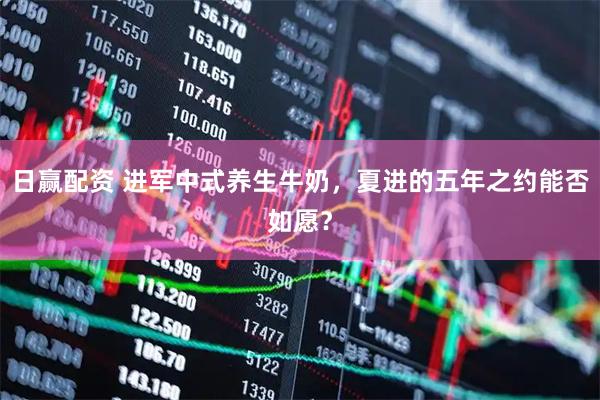 日赢配资 进军中式养生牛奶，夏进的五年之约能否如愿？
