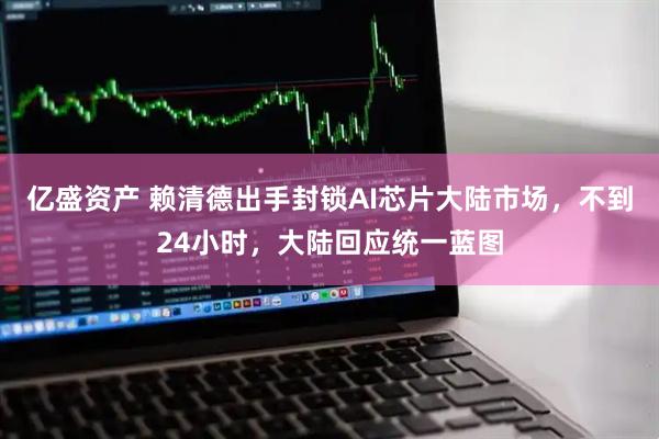 亿盛资产 赖清德出手封锁AI芯片大陆市场，不到24小时，大陆回应统一蓝图