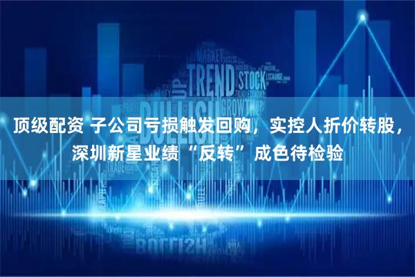 顶级配资 子公司亏损触发回购，实控人折价转股，深圳新星业绩 “反转” 成色待检验