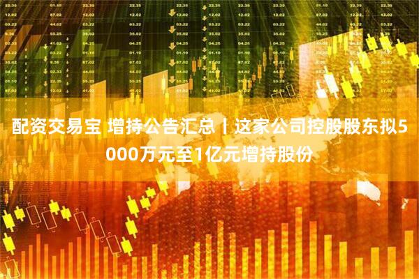 配资交易宝 增持公告汇总丨这家公司控股股东拟5000万元至1亿元增持股份