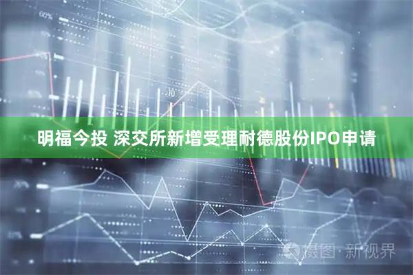 明福今投 深交所新增受理耐德股份IPO申请