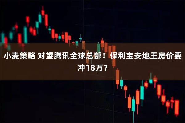 小麦策略 对望腾讯全球总部！保利宝安地王房价要冲18万？