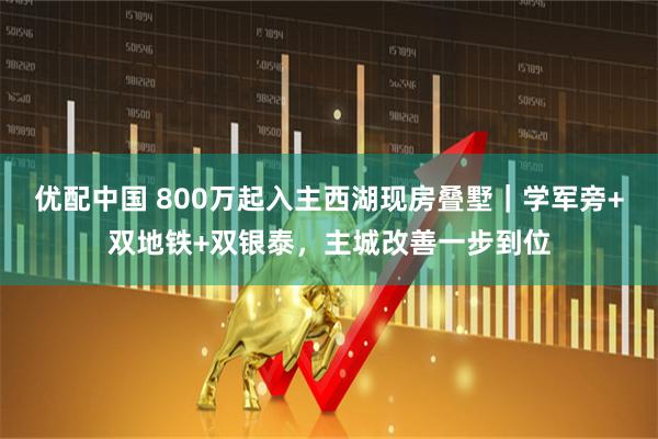优配中国 800万起入主西湖现房叠墅｜学军旁+双地铁+双银泰，主城改善一步到位