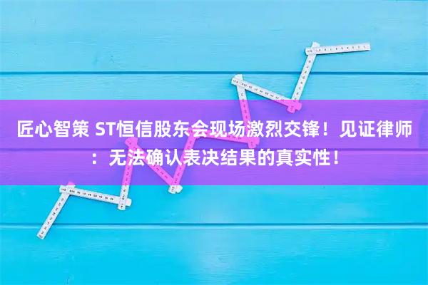 匠心智策 ST恒信股东会现场激烈交锋！见证律师：无法确认表决结果的真实性！