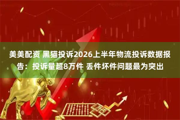 美美配资 黑猫投诉2026上半年物流投诉数据报告：投诉量超8万件 丢件坏件问题最为突出