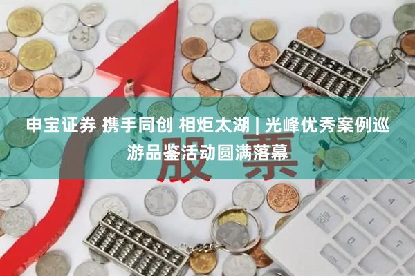 申宝证券 携手同创 相炬太湖 | 光峰优秀案例巡游品鉴活动圆满落幕