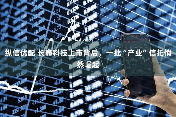 纵信优配 长鑫科技上市背后，一批“产业”信托悄然崛起