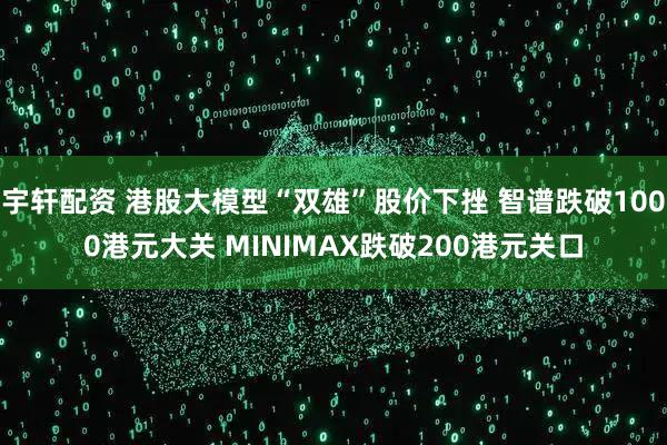 宇轩配资 港股大模型“双雄”股价下挫 智谱跌破1000港元大关 MINIMAX跌破200港元关口