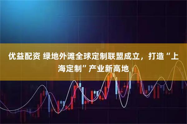 优益配资 绿地外滩全球定制联盟成立，打造“上海定制”产业新高地