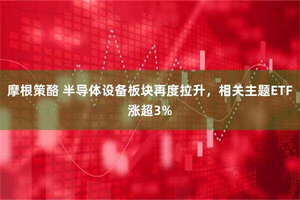 摩根策酪 半导体设备板块再度拉升，相关主题ETF涨超3%