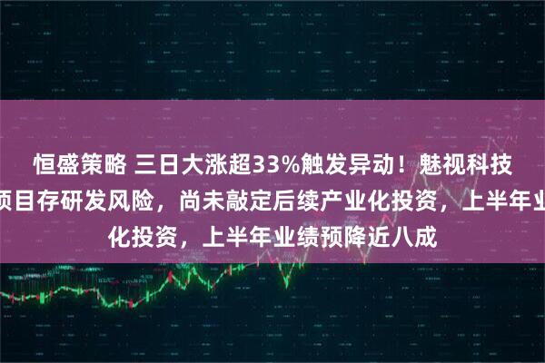 恒盛策略 三日大涨超33%触发异动！魅视科技提示：磷化铟项目存研发风险，尚未敲定后续产业化投资，上半年业绩预降近八成