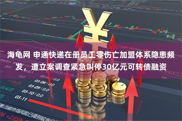 海龟网 申通快递在册员工零伤亡加盟体系隐患频发，遭立案调查紧急叫停30亿元可转债融资