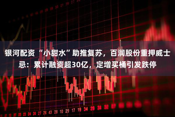 银河配资 “小甜水”助推复苏,百润股份重押威士忌:累计融资超30亿,定增买桶引发跌停