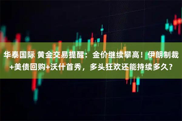华泰国际 黄金交易提醒：金价继续攀高！伊朗制裁+美债回购+沃什首秀，多头狂欢还能持续多久？