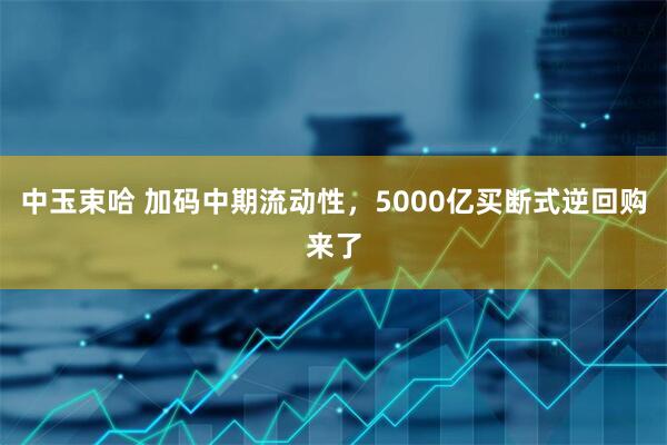 中玉束哈 加码中期流动性，5000亿买断式逆回购来了